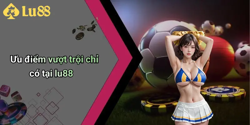 Ưu điểm vượt trội chỉ có tại lu88
